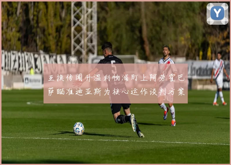 互换传闻升温利物浦盯上阿劳霍巴萨瞄准迪亚斯为核心运作谈判方案