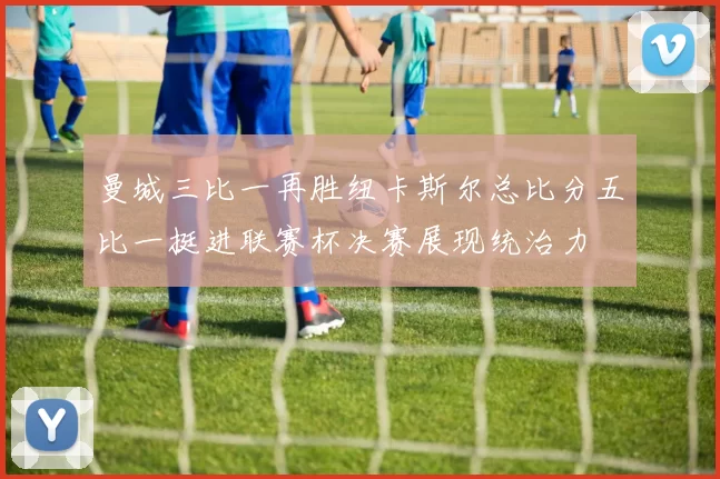 曼城三比一再胜纽卡斯尔总比分五比一挺进联赛杯决赛展现统治力